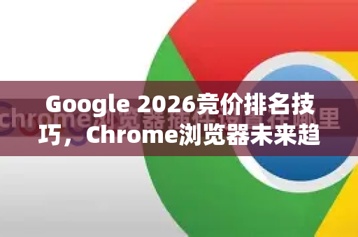 Google 2026竞价排名技巧，Chrome浏览器未来趋势与终极指南