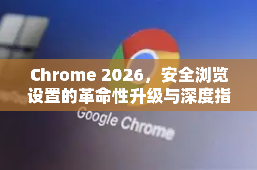 Chrome 2026，安全浏览设置的革命性升级与深度指南