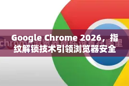 Google Chrome 2026，指纹解锁技术引领浏览器安全新纪元
