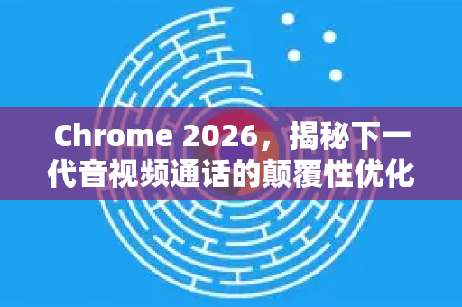 Chrome 2026，揭秘下一代音视频通话的颠覆性优化
