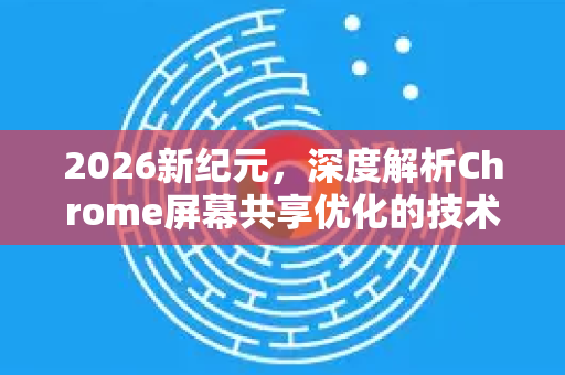 2026新纪元，深度解析Chrome屏幕共享优化的技术革命与用户体验跃升