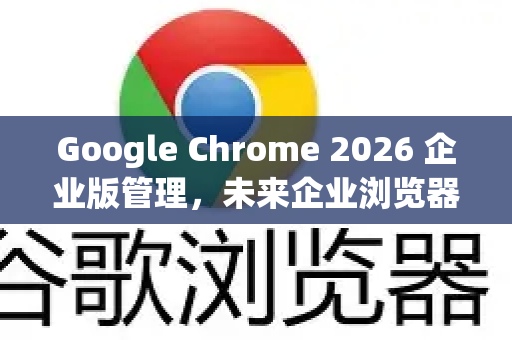 Google Chrome 2026 企业版管理，未来企业浏览器的全面革新与部署指南