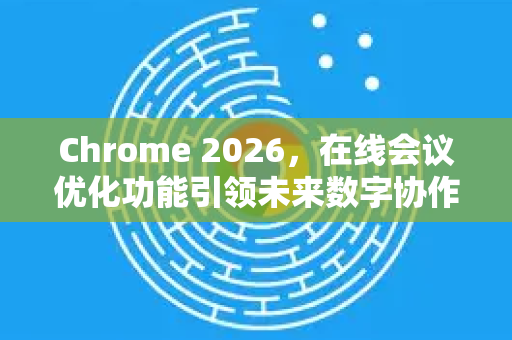 Chrome 2026，在线会议优化功能引领未来数字协作新风潮