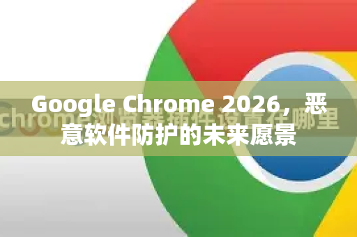 Google Chrome 2026，恶意软件防护的未来愿景