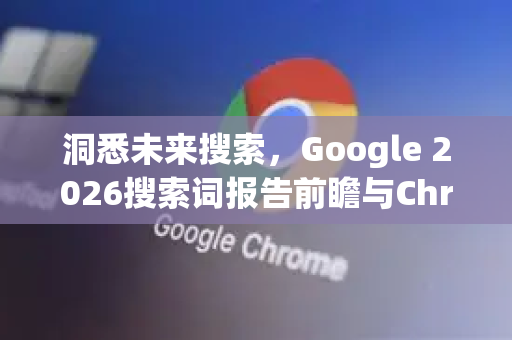 洞悉未来搜索，Google 2026搜索词报告前瞻与Chrome浏览器的进化之路