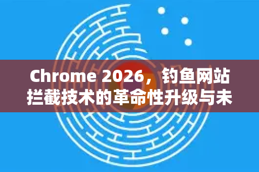 Chrome 2026，钓鱼网站拦截技术的革命性升级与未来展望