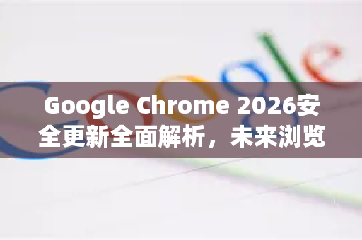 Google Chrome 2026安全更新全面解析，未来浏览器的防护盾与创新