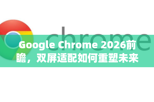 Google Chrome 2026前瞻，双屏适配如何重塑未来网页交互