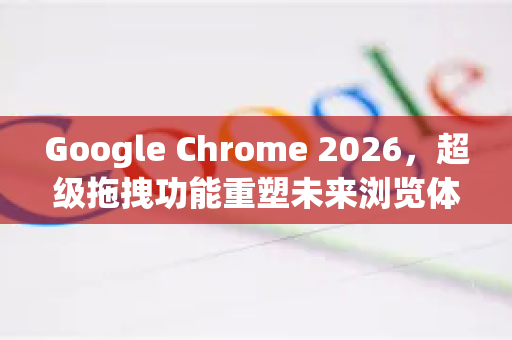 Google Chrome 2026，超级拖拽功能重塑未来浏览体验