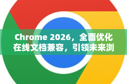Chrome 2026，全面优化在线文档兼容，引领未来浏览新纪元