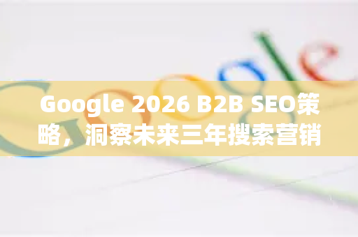 Google 2026 B2B SEO策略，洞察未来三年搜索营销的核心变革