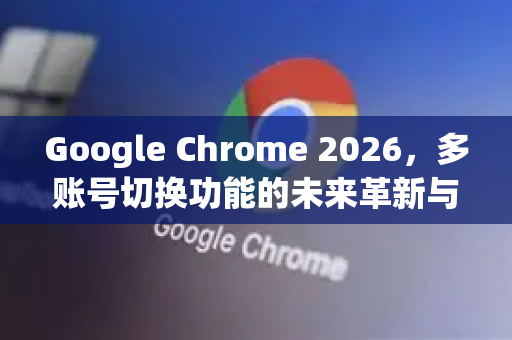Google Chrome 2026，多账号切换功能的未来革新与高效管理指南