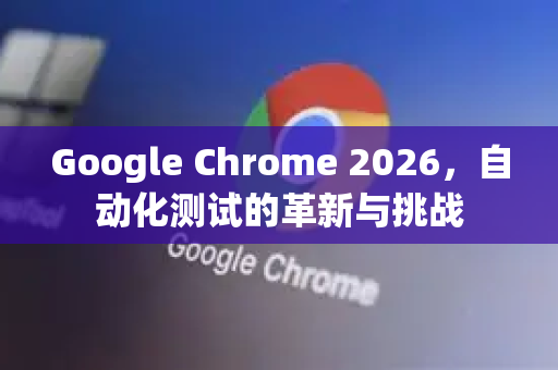 Google Chrome 2026，自动化测试的革新与挑战