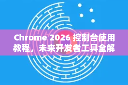 Chrome 2026 控制台使用教程，未来开发者工具全解析