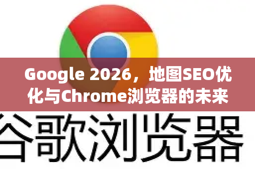 Google 2026，地图SEO优化与Chrome浏览器的未来整合战略