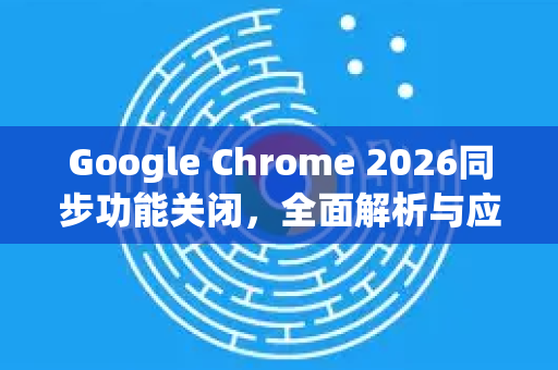 Google Chrome 2026同步功能关闭，全面解析与应对策略