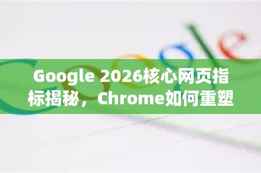 Google 2026核心网页指标揭秘，Chrome如何重塑网站体验新标准