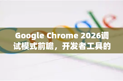 Google Chrome 2026调试模式前瞻，开发者工具的全新革命