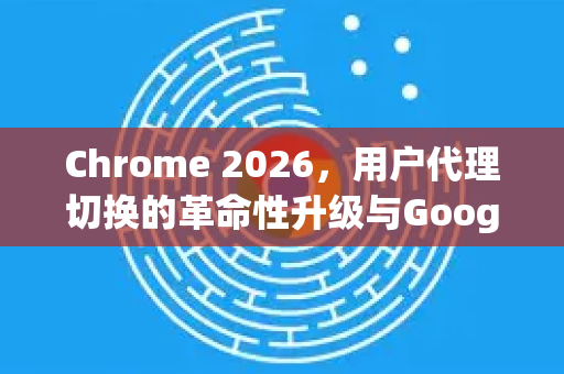 Chrome 2026，用户代理切换的革命性升级与Google下载全攻略