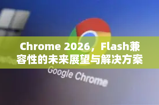 Chrome 2026，Flash兼容性的未来展望与解决方案