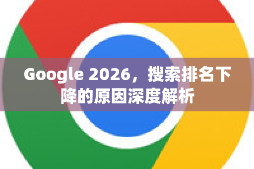 Google 2026，搜索排名下降的原因深度解析