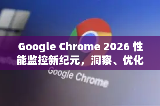 Google Chrome 2026 性能监控新纪元，洞察、优化与未来实战指南