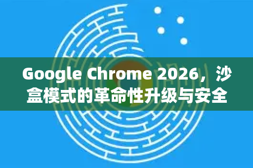 Google Chrome 2026，沙盒模式的革命性升级与安全新纪元-第1张图片-Google下载|谷歌浏览器官网-2026最新版