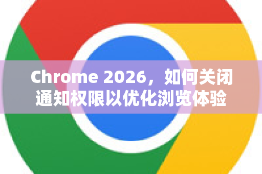 Chrome 2026，如何关闭通知权限以优化浏览体验
