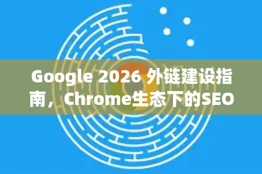Google 2026 外链建设指南，Chrome生态下的SEO新策略