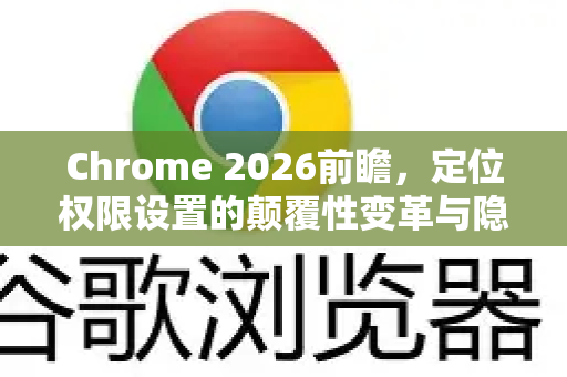Chrome 2026前瞻，定位权限设置的颠覆性变革与隐私新纪元