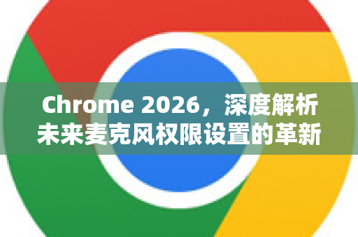Chrome 2026，深度解析未来麦克风权限设置的革新与掌控