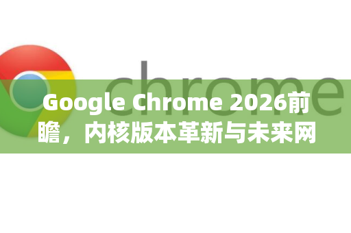 Google Chrome 2026前瞻，内核版本革新与未来网页体验