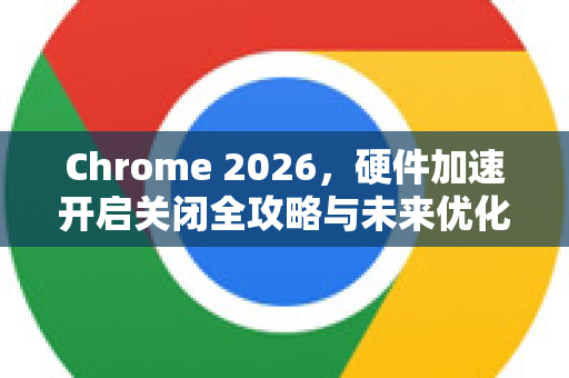 Chrome 2026，硬件加速开启关闭全攻略与未来优化展望-第1张图片-Google下载|谷歌浏览器官网-2026最新版