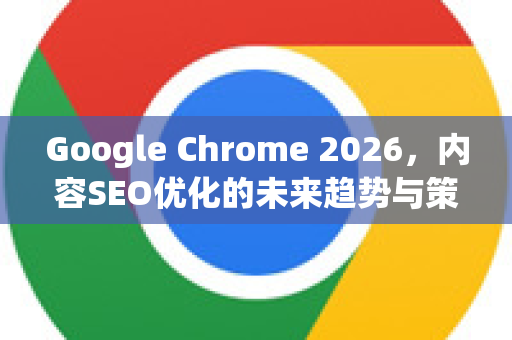 Google Chrome 2026，内容SEO优化的未来趋势与策略前瞻