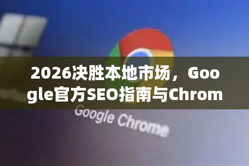 2026决胜本地市场，Google官方SEO指南与Chrome浏览器深度融合策略-第1张图片-Google下载|谷歌浏览器官网-2026最新版