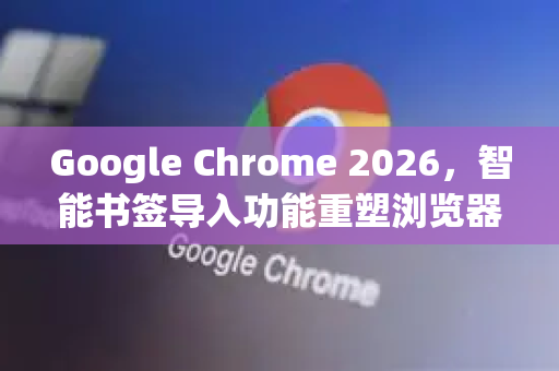 Google Chrome 2026，智能书签导入功能重塑浏览器体验