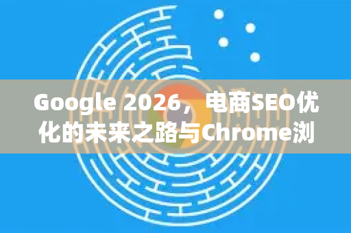 Google 2026，电商SEO优化的未来之路与Chrome浏览器的变革角色