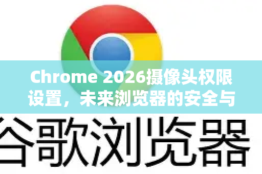 Chrome 2026摄像头权限设置，未来浏览器的安全与隐私革新-第1张图片-Google下载|谷歌浏览器官网-2026最新版