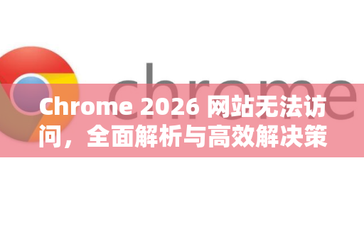 Chrome 2026 网站无法访问，全面解析与高效解决策略-第1张图片-Google下载|谷歌浏览器官网-2026最新版
