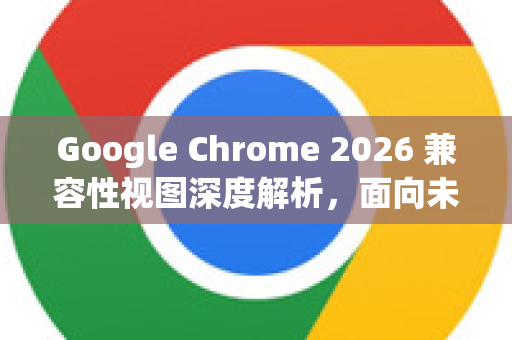 Google Chrome 2026 兼容性视图深度解析，面向未来的网页浏览体验