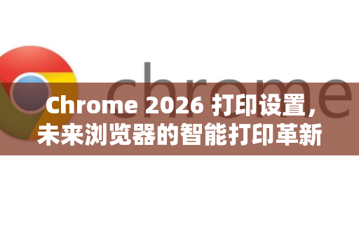 Chrome 2026 打印设置，未来浏览器的智能打印革新