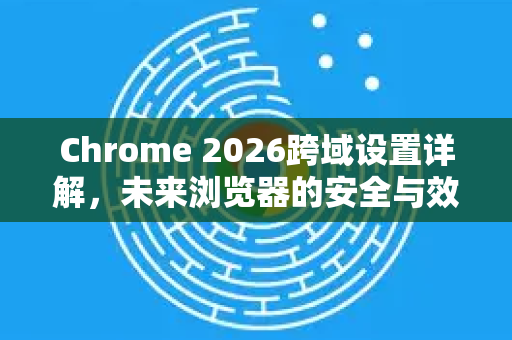 Chrome 2026跨域设置详解，未来浏览器的安全与效率革新-第1张图片-Google下载|谷歌浏览器官网-2026最新版