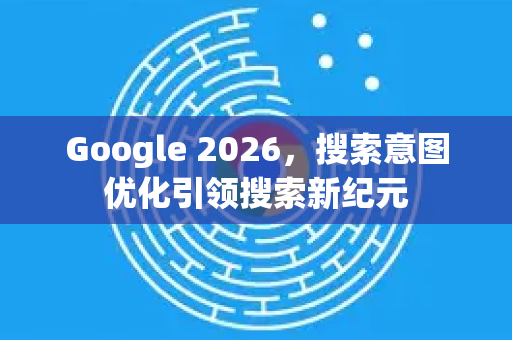 Google 2026，搜索意图优化引领搜索新纪元