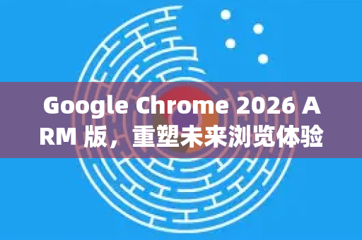 Google Chrome 2026 ARM 版，重塑未来浏览体验-第1张图片-Google下载|谷歌浏览器官网-2026最新版
