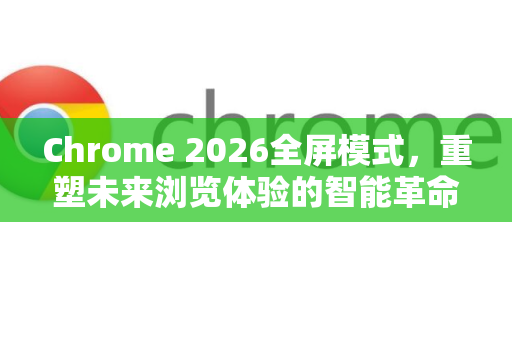 Chrome 2026全屏模式，重塑未来浏览体验的智能革命-第1张图片-Google下载|谷歌浏览器官网-2026最新版