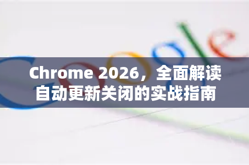 Chrome 2026，全面解读自动更新关闭的实战指南-第1张图片-Google下载|谷歌浏览器官网-2026最新版