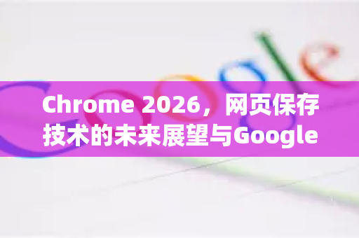 Chrome 2026，网页保存技术的未来展望与Google下载新体验-第1张图片-Google下载|谷歌浏览器官网-2026最新版