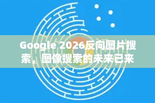 Google 2026反向图片搜索，图像搜索的未来已来