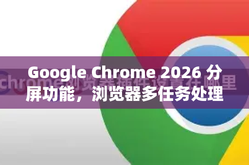 Google Chrome 2026 分屏功能，浏览器多任务处理的革新
