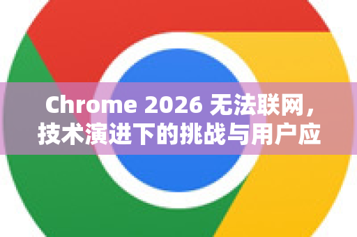 Chrome 2026 无法联网，技术演进下的挑战与用户应对指南